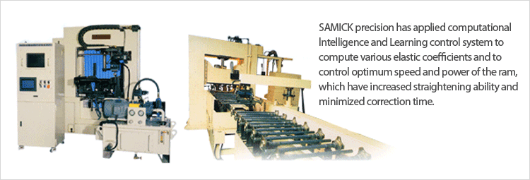 SAMICK precision has applied computational
lntelligence and Learning control system to
compute various elastic coefficients and to
control optimum speed and power of the ram,
which have increased straightening ability and
minimized correction time.